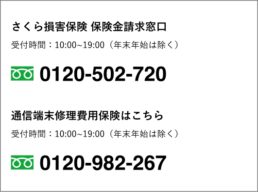 さくら損害保険 保険金請求窓口 0120-502-720 受付時間：平日10〜19時（年末年始は除く）。通信端末修理費用保険はこちら 0120-982-267 受付時間：平日10〜19時（年末年始は除く）